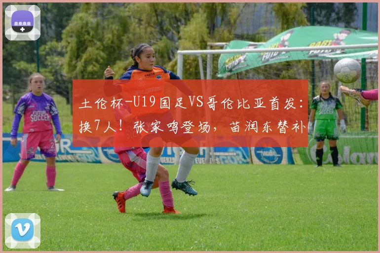 土伦杯-U19国足VS哥伦比亚首发:换7人!张家鸣登场,苗润东替补