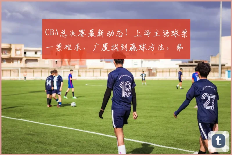 CBA总决赛最新动态!上海主场球票一票难求,广厦找到赢球方法,弗格传授总决赛经验,洛夫顿表态