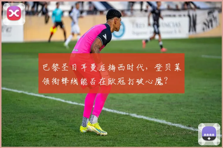 巴黎圣日耳曼后梅西时代，登贝莱领衔锋线能否在欧冠打破心魔？